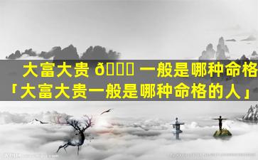 大富大贵 🐝 一般是哪种命格「大富大贵一般是哪种命格的人」